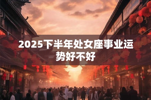 2025下半年处女座事业运势好不好