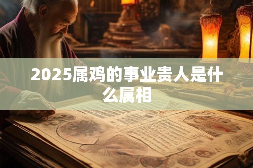 2025属鸡的事业贵人是什么属相