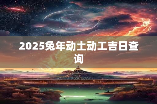 2025兔年动土动工吉日查询