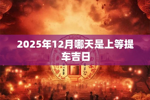 2025年12月哪天是上等提车吉日 2025年12月哪天是上等提车吉日