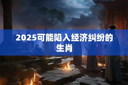 2025可能陷入经济纠纷的生肖