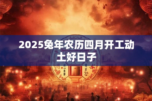 2025兔年农历四月开工动土好日子