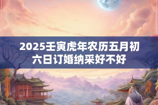 2025壬寅虎年农历五月初六日订婚纳采好不好