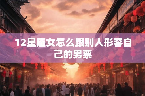 12星座女怎么跟别人形容自己的男票