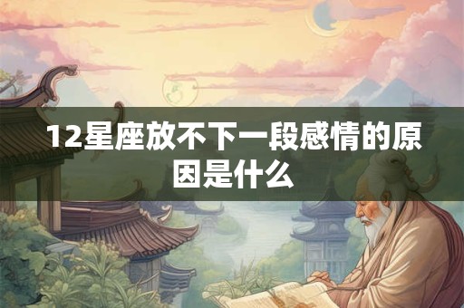 12星座放不下一段感情的原因是什么