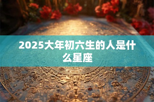 2025大年初六生的人是什么星座