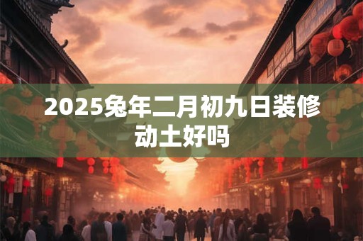 2025兔年二月初九日装修动土好吗