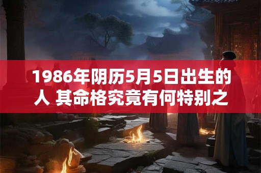 1986年阴历5月5日出生的人 其命格究竟有何特别之处 1986年阴历5月5日出生的人 其命格究竟有何特别之处