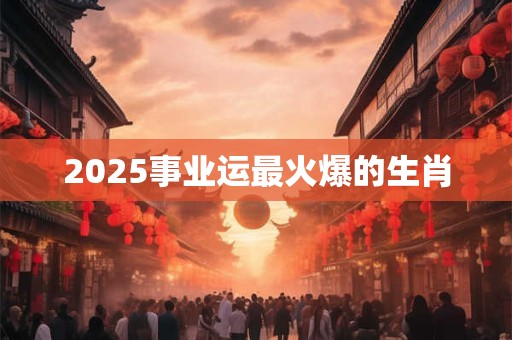 2025事业运最火爆的生肖