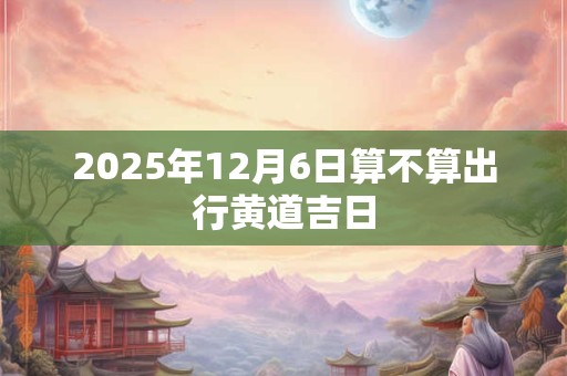 2025年12月6日算不算出行黄道吉日
