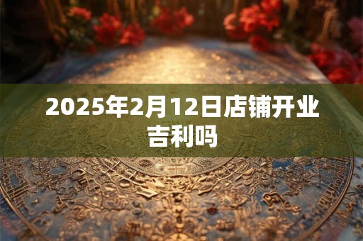 2025年2月12日店铺开业吉利吗