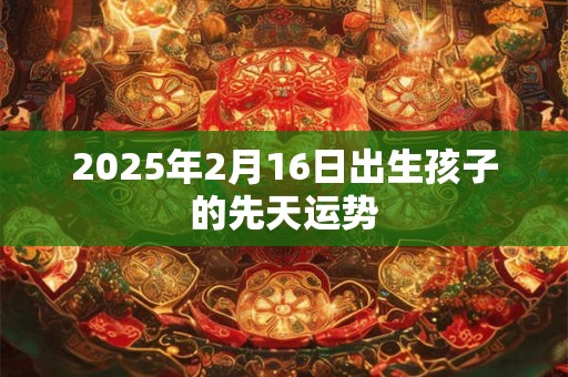 2025年2月16日出生孩子的先天运势