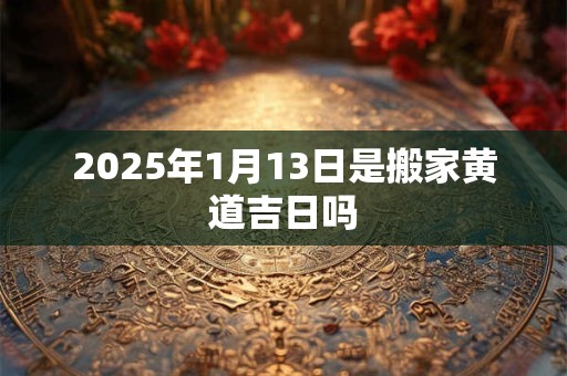 2025年1月13日是搬家黄道吉日吗 2025年1月13日是搬家黄道吉日吗