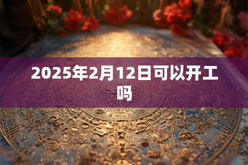2025年2月12日可以开工吗 2025年2月12日可以开工吗