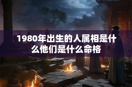 1980年出生的人属相是什么他们是什么命格