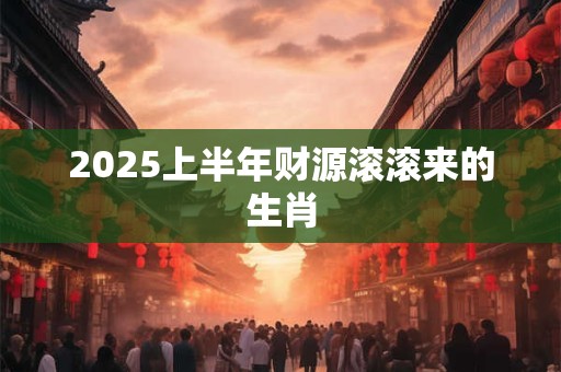 2025上半年财源滚滚来的生肖