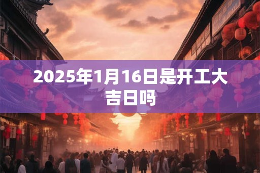 2025年1月16日是开工大吉日吗