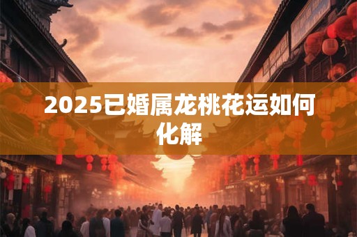 2025已婚属龙桃花运如何化解