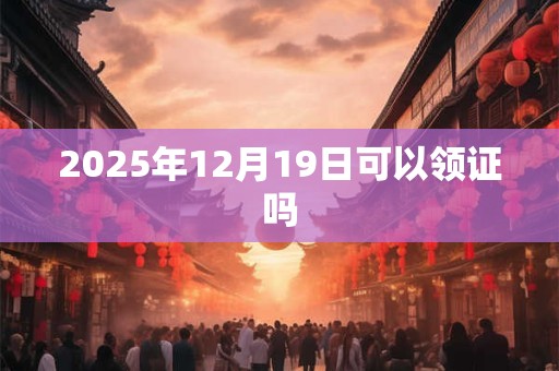 2025年12月19日可以领证吗 2025年12月19日可以领证吗