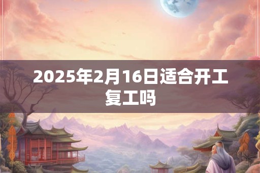 2025年2月16日适合开工复工吗