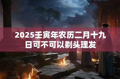 2025壬寅年农历二月十九日可不可以剃头理发