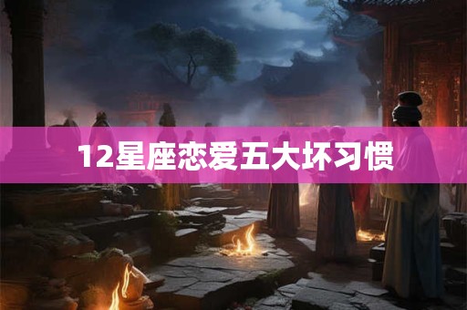 12星座恋爱五大坏习惯