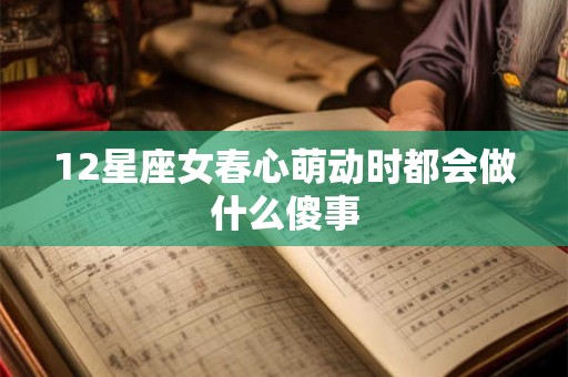 12星座女春心萌动时都会做什么傻事