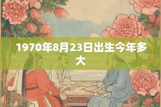 1970年8月23日出生今年多大