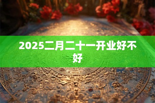 2025二月二十一开业好不好