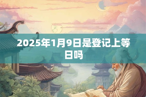 2025年1月9日是登记上等日吗