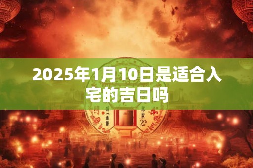 2025年1月10日是适合入宅的吉日吗 2025年1月10日是适合入宅的吉日吗