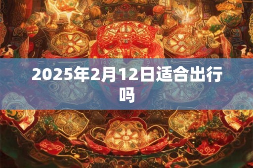 2025年2月12日适合出行吗