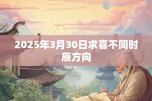 2025年3月30日求喜不同时辰方向 2025年3月30日求喜不同时辰方向