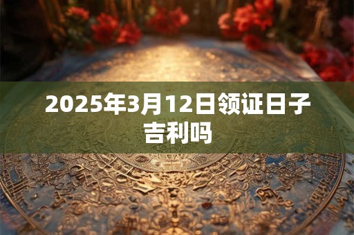 2025年3月12日领证日子吉利吗 2025年3月12日领证日子吉利吗