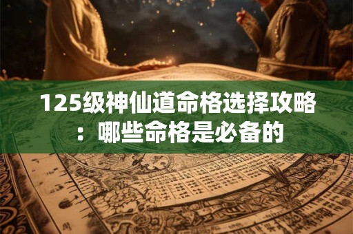 125级神仙道命格选择攻略：哪些命格是必备的
