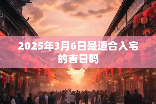 2025年3月6日是适合入宅的吉日吗
