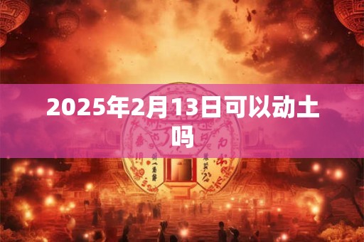 2025年2月13日可以动土吗 2025年2月13日可以动土吗