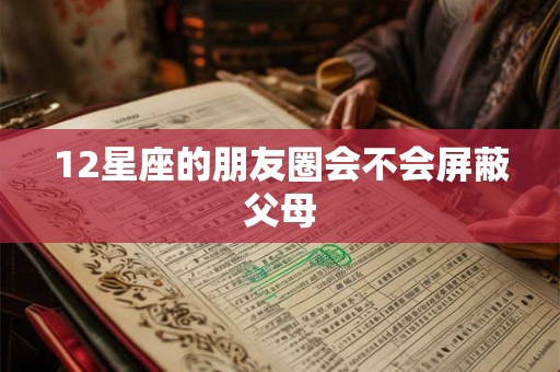 12星座的朋友圈会不会屏蔽父母