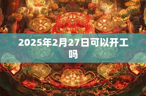 2025年2月27日可以开工吗