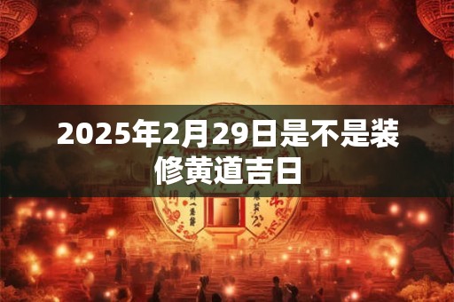 2025年2月29日是不是装修黄道吉日 2025年2月29日是不是装修黄道吉日