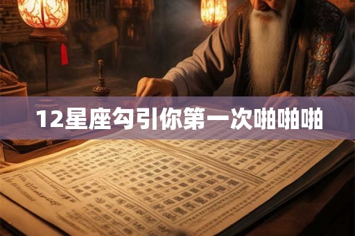 12星座勾引你第一次啪啪啪