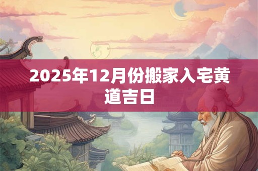 2025年12月份搬家入宅黄道吉日 2025年12月份搬家入宅黄道吉日