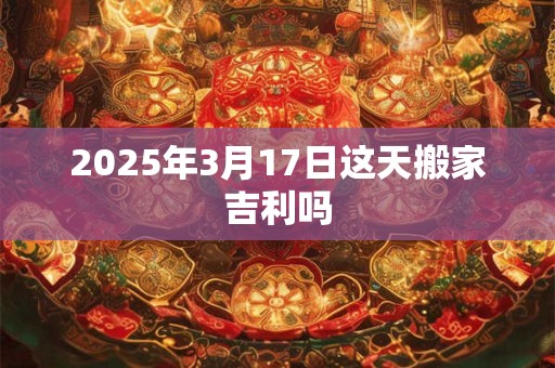 2026年3月17日这天搬家吉利吗 2026年3月17日这天搬家吉利吗