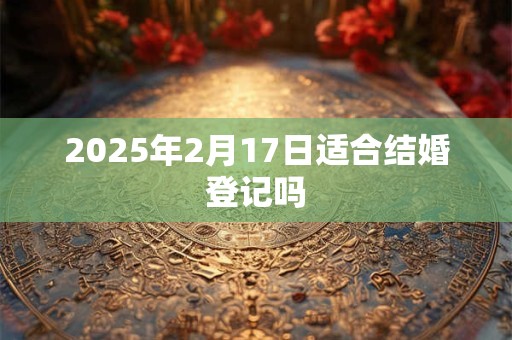 2025年2月17日适合结婚登记吗