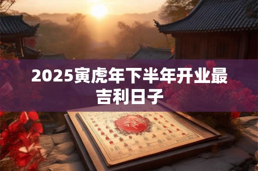 2025寅虎年下半年开业最吉利日子