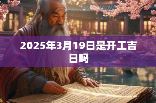 2025年3月19日是开工吉日吗 2025年3月19日是开工吉日吗