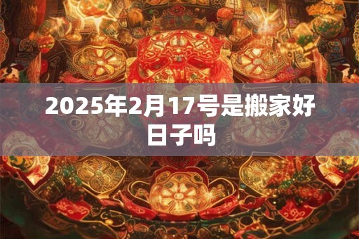 2025年2月17号是搬家好日子吗