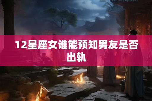 12星座女谁能预知男友是否出轨