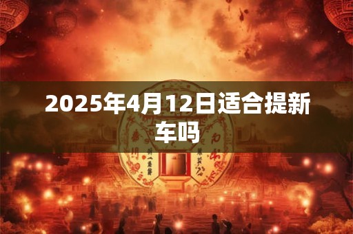2025年4月12日适合提新车吗