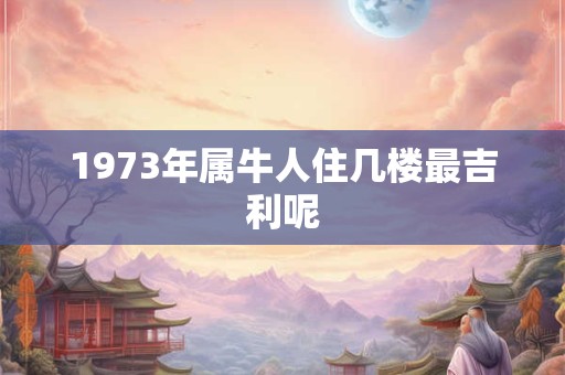 1973年属牛人住几楼最吉利呢